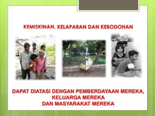 KEMISKINAN, KELAPARAN DAN KEBODOHAN 
DAPAT DIATASI DENGAN PEMBERDAYAAN MEREKA, 
KELUARGA MEREKA 
DAN MASYARAKAT MEREKA 
 