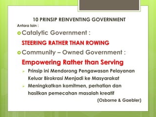10 PRINSIP REINVENTING GOVERNMENT 
Antara lain : 
Catalytic Government : 
STEERING RATHER THAN ROWING 
Community – Owned Government : 
Empowering Rather than Serving 
 Prinsip ini Mendorong Pengawasan Pelayanan 
Keluar Birokrasi Menjadi ke Masyarakat 
 Meningkatkan komitmen, perhatian dan 
hasilkan pemecahan masalah kreatif 
(Osborne & Gaebler) 
 