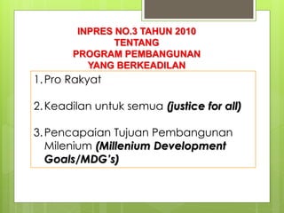 INPRES NO.3 TAHUN 2010 
TENTANG 
PROGRAM PEMBANGUNAN 
YANG BERKEADILAN 
1. Pro Rakyat 
2.Keadilan untuk semua (justice for all) 
3.Pencapaian Tujuan Pembangunan 
Milenium (Millenium Development 
Goals/MDG’s) 
 