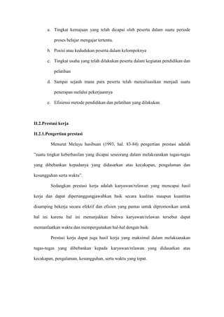 a. Tingkat kemajuan yang telah dicapai oleh peserta dalam suatu periode
proses belajar mengajar tertentu.
b. Posisi atau kedudukan peserta dalam kelompoknya
c. Tingkat usaha yang telah dilakukan peserta dalam kegiatan pendidikan dan
pelatihan
d. Sampai sejauh mana para peserta telah merealisasikan menjadi suatu
penerapan melalui pekerjaannya
e. Efisiensi metode pendidikan dan pelatihan yang dilakukan
II.2.Prestasi kerja
II.2.1.Pengertian prestasi
Menurut Melayu hasibuan (1993, hal. 83-84) pengertian prestasi adalah
”suatu tingkat keberhasilan yang dicapai seseorang dalam melaksanakan tugas-tugas
yang dibebankan kepadanya yang didasarkan atas kecakapan, pengalaman dan
kesungguhan serta waktu”.
Sedangkan prestasi kerja adalah karyawan/relawan yang mencapai hasil
kerja dan dapat dipertanggungjawabkan baik secara kualitas maupun kuantitas
disamping bekerja secara efektif dan efisien yang pantas untuk dipromosikan untuk
hal ini karena hal ini menunjukkan bahwa karyawan/relawan tersebut dapat
memanfaatkan waktu dan mempergunakan hal-hal dengan baik.
Prestasi kerja dapat juga hasil kerja yang maksimal dalam melaksanakan
tugas-tugas yang dibebankan kepada karyawan/relawan yang didasarkan atas
kecakapan, pengalaman, kesungguhan, serta waktu yang tepat.
 