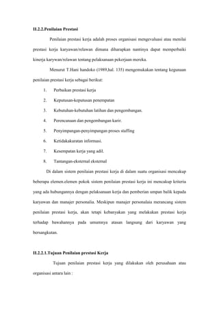 II.2.2.Penilaian Prestasi
Penilaian prestasi kerja adalah proses organisasi mengevaluasi atau menilai
prestasi kerja karyawan/relawan dimana diharapkan nantinya dapat memperbaiki
kinerja karywan/relawan tentang pelaksanaan pekerjaan mereka.
Menurut T.Hani handoko (1989,hal. 135) mengemukakan tentang kegunaan
penilaian prestasi kerja sebagai berikut:
1. Perbaikan prestasi kerja
2. Keputusan-keputusan penempatan
3. Kebutuhan-kebutuhan latihan dan pengembangan.
4. Perencanaan dan pengembangan karir.
5. Penyimpangan-penyimpangan proses staffing
6. Ketidakakuratan informasi.
7. Kesempatan kerja yang adil.
8. Tantangan-eksternal eksternal
Di dalam sistem penilaian prestasi kerja di dalam suatu organisasi mencakup
beberapa elemen.elemen pokok sistem penilaian prestasi kerja ini mencakup kriteria
yang ada hubungannya dengan pelaksanaan kerja dan pemberian umpan balik kepada
karyawan dan manajer personalia. Meskipun manajer personalaia merancang sistem
penilaian prestasi kerja, akan tetapi kebanyakan yang melakukan prestasi kerja
terhadap bawahannya pada umumnya atasan langsung dari karyawan yang
bersangkutan.
II.2.2.1.Tujuan Penilaian prestasi Kerja
Tujuan penilaian prestasi kerja yang dilakukan oleh perusahaan atau
organisasi antara lain :
 