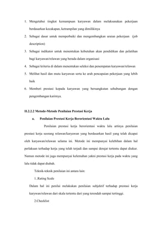 1. Mengetahui tingkat kemampuan karyawan dalam melaksanakan pekerjaan
berdasarkan kecakapan, ketrampilan yang dimilikinya
2. Sebagai dasar untuk memperbaiki dan mengembangkan uraian pekerjaan (job
description)
3. Sebagai indikator untuk menentukan kebutuhan akan pendidikan dan pelatihan
bagi karyawan/relawan yang berada dalam organisasi
4. Sebagai kriteria di dalam menentukan seleksi dan penempatan karyawan/relawan
5. Melihat hasil dan mutu karyawan serta ke arah pencapaian pekerjaan yang lebih
baik
6. Memberi prestasi kepada karyawan yang bersangkutan sehubungan dengan
pengembangan karirnya.
II.2.2.2 Metode-Metode Penilaian Prestasi Kerja
a. Penilaian Prestasi Kerja Berorientasi Waktu Lalu
Penilaian prestasi kerja berorientasi waktu lalu artinya penilaian
prestasi kerja seorang relawan/karyawan yang berdasarkan hasil yang telah dicapai
oleh karyawan/relawan selama ini. Metode ini mempunyai kelebihan dalam hal
perlakuan terhadap kerja yang telah terjadi dan sampai derajat tertentu dapat diukur.
Namun metode ini juga mempunyai kelemahan yakni prestasi kerja pada waktu yang
lalu tidak dapat diubah.
Teknik-teknik penilaian ini antara lain:
1..Rating Scale
Dalam hal ini penilai melakukan penilaian subjektif terhadap prestasi kerja
karywan/relawan dari skala tertentu dari yang terendah sampai tertinggi.
2.Checklist
 