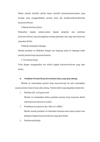 Dalam metode checklist penilai hanya memilih pernyataan-pernyataan yang
tersedia yang menggambatkan prestasi kerja dan karakteristik-karakteristik
karyawan/relawan
3.Metode Peristiwa Kritis
Didasarkan kepada catatan-catatan kepada pimpinan atau penilaian
karyawan/relawan yang bersangkutan tentang pekerjaan atau tugas dari karyawan
yang akan dinilai.
4.Metode peninjauan lapangan
Metode penilaian ini dilakukan dengan cara langsung terjun ke lapangan untuk
menilai prestasi kerja karyawan/relawan
5. Tes Prestasi Kerja
Yaitu dengan menggunakan test tertulis kepada karyawan/relawan yang akan
dinilai.
b. Penilaian Prestasi Kerja berorientasi masa yang akan datang
Metode ini memusatkan prestasi kerja karyawan/saat ini serta menetapkan
sasaran prestasi kerja di masa akan datang. Teknik-teknik yang digunakan antara lain:
1. Penilaian diri (self appraisals)
Metode ini menekankan bahwa penilaian prestasi kerja karyawan dinilai
oleh karyawan/relawan itu sendiri.
2. Pendekatan management Byo Objective (MBO)
Bentuk metode penilaian ini ditentukan bersama-sama antara penilai atau
pimpinan dengan karyawan/relawan yang akan dinilai.
3. Penilaian psikologis
 
