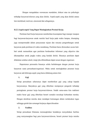 Dengan mengadakan wawancara mendalam, diskusi atau tes psikologis
terhadap karyawan/relawan yang akan dinilai. Aspek-aspek yang akan dinilai antara
lain intelektual, motivasi, emosional dan sebagaianya.
II.2.3.Aspek-aspek Yang Dapat Meningkatkan Prestasi Kerja.
Penilaian hasil kerja karyawan memberikan kesempatan bagi manajer maupun
bagi karyawan-karyawan untuk menilai hasil kerja pada waktu lampau, disamping
juga mempermudah dalam penyusunan tujuan dan rencana pengembangan untuk
karyawan pada penilaian di waktu mendatang. Penilaian harus direncakan secara hati-
hati untuk memastikan agar penilaian berdasarkan informasi yang objective dan
dikumpulkan untuk jangka waktu yang hendak dinilai. Biasanya penilaian dapat
dilakukan setahun sekali, tetapi jika dibutuhkaan dapat sesuai dengan organisasi.
Depertemen personalia biasanya selalu berhubungan dengan prestasi kerja
karyawan suatu perusahaan/organisasi. Maka untuk meningkatkan preastasi kerja
karyawan ada beberapa aspek yang harus didukung antara lain:
1. Gaji
Setiap perusahaan seharusnya dapat memberikan gaji yang cukup kepada
karyawannya. Banyaknya gaji yang diberikan mempunyai pengaruh terhadap
peningkatan prestasi kerja karyawan/relawan. Sudah sama-sama kita maklumi
makin besar gaji yang diberikan berarti semakin tercukupi kebutuhan mereka.
Dengan demikian mereka akan mendapat ketenangan dalam melaksakan tugas
sehingga gairah dan semangat kerjanya dapat dirasakan
2. Fasilitas
Setiap perusahaan bilamana memungkinkan hendaknya menyediakan fasilitas
yang menyenangkan bagi para karyawan/relawan, berarti prestasi kerja mereka
 