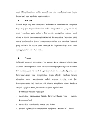 dapat lebih ditingkatkan. fasilitas termasuk juga balai pengobatan, tempat ibadah,
kamar kecil yang bersih dan juga sebagainya.
3. Rekreasi
Suasana kerja yang rutin sering sekali menimbulkan kebosanan dan ketegangan
kerja bagi para karyawan/relawwan. Untuk menghindari hal yaeng seperti itu,
maka perusahaan perlu dalam waktu tertentu menciptakan suasana santai,
misalnya dengan mengadakan piknik/rekreasi bersama-sama. Tentu saja usaha
seperti itu disesuaikan dengan kemampuan perusahaan atau organisasi. Pengaruh
yang dilibatkan itu cukup besar, semangat dan kegairahan kerja akan timbul
sehingga prestasi kerja akan timbul.
4. Promosi
Informasi mengenai performance dan prestasi kerja karyawan/relawan perlu
diketahui sebelum promosi untuk karyawan relawan yang bersangkutan dilakukan.
Informasi mengenai hal tersebut dapat diambil dari penilaian hasil prestasi kerja
karyawan/relawan yang bersangkutan. Secara objektiv penilaian tersebut
digunakan untuk pertimbangan apakah promosi tersebut tepat bagi
karyawan/relawan yang dimaksud. Hal ini untuk menghindari adanya hambatan
ataupun kegagalan dalam jabatan baru yang baru dipromosikan.
Keuntungan penilaian Kecakapan
- memberikan penghargaan kepada karyawan/relawan yang memiliki
kemampuan lebih
- memberikan balas jasa atas prestasi yang dicapai
- berguna bagi karyawan/relawan untuk mengetahui kedudukan mereka
 