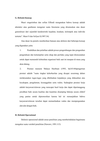 G. Defenisi Konsep
Masri singarimbun dan sofian Effendi mengatakan bahwa konsep adalah
abstraksi atau gambaran mengenai suatu fenomena yang dirumuskan atas dasar
generalisasi dari sejumlah karakteristik kejadian, keadaan, kelompok atau individu
tertentu”. Masri S dan Sofyan E(1987:34)
Atas dasar itu penulis memberikan batasan atau defenisi dari beberapa konsep
yang digunakan yaitu:
1. Pendidikan dan pelatihan adalah proses pengembangan dan pengarahan
pengetahuan dan ketrampilan serta sikap dan perilaku yang tepat direncanakan
untuk dapat memenuhi kebutuhan organisasi baik saat ini maupun di masa yang
akan datang.
2. Prestasi menurut Malayu Hasibuan (1993, hal.83-84)pengertian
prestasi adalah ”suatu tingkat keberhasilan yang dicapai seseorang dalam
melaksanakan tugas-tugas yang dibebankan kepadanya yang didasarkan atas
kecakapan, pengalaman, kesungguhan serta waktu. Sedangkan prestasi kerja
adalah karyawan/relawan yang mencapai hasil kerja dan dapat dipertanggung
jawabkan baik secara kualitas dan kuantitas disamping bekerja secara efektif
yang pantas untuk dipromosikan karena hal ini menunjukkan bahwa
karyawan/relawan tersebut dapat memanfaatkan waktu dan mempergunakan
alat-alat dengan baik.
H. Defenisi Operasional
Defenisi operasional adalah unsur penelitian yang memberitahukan bagaimana
mengukur suatu variabel penelitian (Nawawi, 1991.113)
 