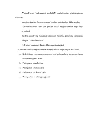 1.Variabel bebas / independent variabel (X) pendidikan dan pelatihan dengan
indicator :
- kapasitas, kualitas Tenaga pengajar/ pemberi materi dalam diklat tersebut
- Kesesuaian antara teori dan praktek diklat dengan tuntutan tugas-tugas
organisasi.
- Fasilitas diklat yang mencakup sarana dan prasarana penunjang yang sesuai
dengan kebutuhan diklat
- Frekwensi karyawan/relawan dalam mengikuti diklat
2. Variabel Terikat / Dependent variabel (Y) Prestasi kerja dengan indikator :
a. Kedisiplinan, yaitu yang menyangkut keterlambatan kerja karyawan/relawan
sesudah mengikuti diklat
b. Peningkatan produktifitas
c. Peningkatan keahlian kerja
d. Peningkatan kecakapan kerja
e. Peningkatkan rasa tanggung jawab
 