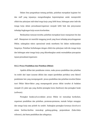Dalam ilmu pengetahuan tentang perilaku, pelatihan merupakan kegiatan lini
dan staff yang tujuannya mengembangkan kepemimpinan untuk memperoleh
efektivitas pekerjaan individual tenga kerja yang lebih besar, hubungan antar individu
tenaga kerja dalam perusahaaan/organisasi menjadi lebih baik dan penyesuaian
terhadap lingkungan kerja secara keseluruhan.
Berdasarkan rumusan tersebut, pelatihan merupakan kunci manajemen lini dan
staff . Manajemen ini memiliki tanggung jawab yang besar terhadap penyelenggaraan
Diklat, sedangakan teknis operasional untuk membantu lini dalam melaksanakan
fungsinya. Pelatihan berhubungan dengan efektivitas pekerjaan individu tenaga kerja
dan hubungan antar tenaga kerja yang dikembangkan untuk memudahkan pencapaian
tujuan perusahaan/organisaisi.
II.I.2. Proses Pendidikan dan Pelatihan (Diklat)
Apabila dilihat dari pendekatan sistem, maka proses pendidikan dan pelatihan
itu terdiri dari input (sasaran diklat) dan output (perubahan perilaku) serta faktor2
pendekatan lain yang mempengaruhi proses pendidikan dan pelatihan tersebut.Dalam
teori Diklat faktor-faktor yang mempengaruhi proses diklat tersebut di bedakan
menjadi (2) yakni apa yang disebut perangkat keras (hardware) dan perangkat lunak
(software).
Perangkat lunak(sofware)dalam proses Diklat ini mencakup kurikulum,
organisasi pendidikan dan pelatihan, peraturan-peraturan, metode belajar mengajar
dan tenaga kerja atau pelatih itu sendiri. Sedangkan perangkat kerasnya (hardware)
antara fasilitas-fasilitas mencakup gedung-gedung, perpustakaan (buku-buku
referensi), alat bantu pendidikan dan sebagainya.
 