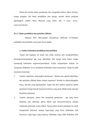 Selain hal tersebut diatas pendekatan lain mengatakan bahwa faktor fasilitas,
tenaga pengajar, alat bantu pendidikan atau peraga, metode dalam pelajaran
digolongkan sumber Daya Manusia yang terdiri dari 4 (man, money,
material,methods).
II.1.3. Siklus pendidikan dan pelatihan (Diklat)
Menurut Prof. DR.soekidjo Notoadmojo (2003,hal 33-44)siklus
pendidikan dan pelatihan secara garis besar adalah :
a. Analisa kebutuhan pendidikan dan pelatihan
Tujuan dari kegiatan ini antara lain untuk mencari atau mengidentifikasi
kemampuan-kemampuan apa yang diperlukan oleh tenaga kerja dalam rangka
menunjang kebutuhan organisasi/perusahaan. Untuk mempertajam analisis ini
seyogianya dilakukan survey pendataan kebutuhan (need assessment). Tahap ini pada
umumnya mencakup:
1. Analisis organisasi, menyangkut pertanyaan : dimana atau apakah diperlukan
dan pelatihan (Diklat) dalam sebuah organisasi? Setelah itu dipertimbangkan
biaya, alat-alat yang dipergunakan. Aspek lain dari analisis organisai adalah
penentuan berapa banyak karyawan/relawan yang perlu dilatih untuk tiap-tiap
klasifikasi pekerjaan.
2. Analisis pekerjaan, antara lain menjawab pertanyaan : apa yang harus
diajarkan atau diberikan dalam Diklat agar karyawan/relawan mampu
melakukan pekerjaan secara efektif. Tujuan utama analisis pekerjaan ini untuk
memperoleh informasi tentang tugas-tugas yang harus dilaksakan oleh
karyawan, tugas-tugas yang harusnya dilakukan tetapi tidak dilakukan oleh
 