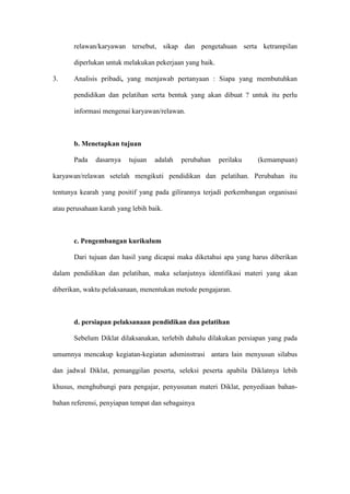 relawan/karyawan tersebut, sikap dan pengetahuan serta ketrampilan
diperlukan untuk melakukan pekerjaan yang baik.
3. Analisis pribadi, yang menjawab pertanyaan : Siapa yang membutuhkan
pendidikan dan pelatihan serta bentuk yang akan dibuat ? untuk itu perlu
informasi mengenai karyawan/relawan.
b. Menetapkan tujuan
Pada dasarnya tujuan adalah perubahan perilaku (kemampuan)
karyawan/relawan setelah mengikuti pendidikan dan pelatihan. Perubahan itu
tentunya kearah yang positif yang pada gilirannya terjadi perkembangan organisasi
atau perusahaan karah yang lebih baik.
c. Pengembangan kurikulum
Dari tujuan dan hasil yang dicapai maka diketahui apa yang harus diberikan
dalam pendidikan dan pelatihan, maka selanjutnya identifikasi materi yang akan
diberikan, waktu pelaksanaan, menentukan metode pengajaran.
d. persiapan pelaksanaan pendidikan dan pelatihan
Sebelum Diklat dilaksanakan, terlebih dahulu dilakukan persiapan yang pada
umumnya mencakup kegiatan-kegiatan adsminstrasi antara lain menyusun silabus
dan jadwal Diklat, pemanggilan peserta, seleksi peserta apabila Diklatnya lebih
khusus, menghubungi para pengajar, penyusunan materi Diklat, penyediaan bahan-
bahan referensi, penyiapan tempat dan sebagainya
 