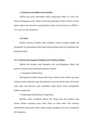 e. Pelaksanaan pendidikan dan pelatihan
Hal-hal yang perlu diperhatikan dalam pelaksanaan Diklat ini antara lain,
adanya penanggung jawab, adanya monitoring pelaksanaan Diklat melalui evaluasi
harian, adanya alat-alat bantu yang diperlukan seperti Overhead projector (OHP), in
focus, flip chart dan sebagainya.
f. Evaluasi
Setelah semuanya berakhir maka dilakukan evaluasi kegiatan apakah ada
peningkatan serta pemahaman lebih lanjut tentang pekerjaan dari hasil pendidikan dan
pelatihan tersebut.
II.1.4. Manfaat dan Dampak Pendidikan dan Pelatihan (Diklat)
Manfaat dan dampak yang diharapkan dari penyelenggaraan Diklat bagi
karyawan/relawan suatu perusahaan/organisasi meliputi :
a. Peningkatan keahlian kerja
Meningkatkan keahlian bekerja tidak hanya terbatas melalui Diklat saja tetapi
kebiasaan untuk melakukan tugas dan kebiasaan secara rutin pada setiap waktu dalam
suatu tugas atau pekerjaan juga merupakan sarana positif untuk meningkatkan
keahlian tenaga kerja.
b. Pengurangan Keterlambatan Tenaga Kerja
Berbagai alasan seringakali muncul dari tenaga kerja atas tindakan yang
mereka lakukan meskipun sering sekali alasan itu tidak masuk akal, misalnya
keterlambatan kerja karena faktor tempat tinggal, gangguan lalu lintas di perjalanan
dan sebagainya.
 
