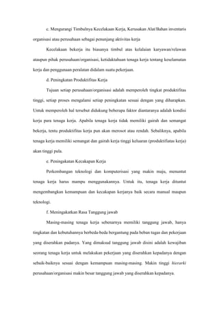 c. Mengurangi Timbulnya Kecelakaan Kerja, Kerusakan Alat/Bahan inventaris
organisasi atau perusahaan sebagai penunjang aktivitas kerja
Kecelakaan bekerja itu biasanya timbul atas kelalaian karyawan/relawan
ataupun pihak perusahaan/organisasi, ketidaktahuan tenaga kerja tentang keselamatan
kerja dan penggunaan peralatan didalam suatu pekerjaan.
d. Peningkatan Produktifitas Kerja
Tujuan setiap perusahaan/organisasi adalah memperoleh tingkat produktifitas
tinggi, setiap proses mengalami setiap peningkatan sesuai dengan yang diharapkan.
Untuk memperoleh hal tersebut didukung beberapa faktor diantaranya adalah kondisi
kerja para tenaga kerja. Apabila tenaga kerja tidak memiliki gairah dan semangat
bekerja, tentu produktifitas kerja pun akan merosot atau rendah. Sebaliknya, apabila
tenaga kerja memiliki semangat dan gairah kerja tinggi keluaran (produktifiatas kerja)
akan tinggi pula.
e. Peningakatan Kecakapan Kerja
Perkembangan teknologi dan komputerisasi yang makin maju, menuntut
tenaga kerja harus mampu menggunakannya. Untuk itu, tenaga kerja dituntut
mengembangkan kemampuan dan kecakapan kerjanya baik secara manual maupun
teknologi.
f. Meningakatkan Rasa Tanggung jawab
Masing-masing tenaga kerja sebenarnya memiliki tanggung jawab, hanya
tingkatan dan kebutuhannya berbeda-beda bergantung pada beban tugas dan pekerjaan
yang diserahkan padanya. Yang dimaksud tanggung jawab disini adalah kewajiban
seorang tenaga kerja untuk melakukan pekerjaan yang diserahkan kepadanya dengan
sebaik-baiknya sesuai dengan kemampuan masing-masing. Makin tinggi hierarki
perusahaan/organisasi makin besar tanggung jawab yang diserahkan kepadanya.
 