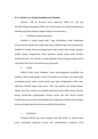II.1.5. Metode serta Teknik Pendidikan dan Pelatihan
Menurut DR. B. Siswanto Sastro Hadiwiryo (2005, hal :214) dan
Prof.DR.Soekidjo Notoadmojo (2003, hal :59-69), metode serta teknik pendidikan dan
pelatihan juga dapat dilakukan dengan berbagai cara diantaranya
a. Pelatihan di tempat tenaga kerja
Pelatihan di tempat tenaga kerja yang dimaksudkan untuk memberikan
petunjuk khusus kepada para tenaga kerja guna melakukan tugas serta pekerjaannya.
Pelatihan di tempat kerja penyelenggaraanya pada tempat kerja berupa pelatihan
praktek dengan menggunakan situasi pekerjaan sebagai sarana untuk memberi
instruksi/petunjuk. Jenis metode ini sering dijumpai karena dianggap sebagai metode
yang efektif dan efisien serta alokasi biaya juga murah.
b. Kuliah
Metode kuliah sering digunakan dalam penyelenggaraan pendidikan dan
pelatihan. Dalam pelaksanaanya, metode ini banyak sisi positifnya yaitu selain dapat
menampung peserta dalam jumlah banyak juga dapat menggunakan media cetak,
elektronik, misalnya bagan, chart, kaset, video, film maupun jenis peraga lainnya.
Namun disisi lain, metode ini seringkali dipandang kurang efektif karena biasanya
kurang memberikan pengembangan diantara peserta dan lebih banyak bersifat
memberi (given) yaitu hanya memindahkan ide, pengetahuan, keahlian dan kecakapan
dari para pengajar kepada para peserta pendidikan dan pelatihan.
c. Studi Kasus
Penyajian laporan dari suatu kejadian yang telah diteliti, di analisis tetapi
masih memerlukan keputusan peserta serta pemecahannya. Fungsinya untuk
 