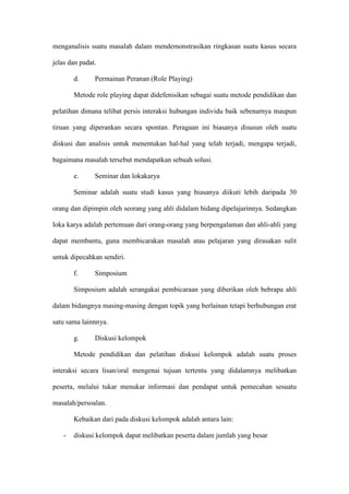 menganalisis suatu masalah dalam mendemonstrasikan ringkasan suatu kasus secara
jelas dan padat.
d. Permainan Peranan (Role Playing)
Metode role playing dapat didefenisikan sebagai suatu metode pendidikan dan
pelatihan dimana telibat persis interaksi hubungan individu baik sebenarnya maupun
tiruan yang diperankan secara spontan. Peragaan ini biasanya disusun oleh suatu
diskusi dan analisis untuk menentukan hal-hal yang telah terjadi, mengapa terjadi,
bagaimana masalah tersebut mendapatkan sebuah solusi.
e. Seminar dan lokakarya
Seminar adalah suatu studi kasus yang biasanya diikuti lebih daripada 30
orang dan dipimpin oleh seorang yang ahli didalam bidang dipelajarinnya. Sedangkan
loka karya adalah pertemuan dari orang-orang yang berpengalaman dan ahli-ahli yang
dapat membantu, guna membicarakan masalah atau pelajaran yang dirasakan sulit
untuk dipecahkan sendiri.
f. Simposium
Simposium adalah serangakai pembicaraan yang diberikan oleh bebrapa ahli
dalam bidangnya masing-masing dengan topik yang berlainan tetapi berhubungan erat
satu sama lainnnya.
g. Diskusi kelompok
Metode pendidikan dan pelatihan diskusi kelompok adalah suatu proses
interaksi secara lisan/oral mengenai tujuan tertentu yang didalamnya melibatkan
peserta, melalui tukar menukar informasi dan pendapat untuk pemecahan sesuatu
masalah/persoalan.
Kebaikan dari pada diskusi kelompok adalah antara lain:
- diskusi kelompok dapat melibatkan peserta dalam jumlah yang besar
 