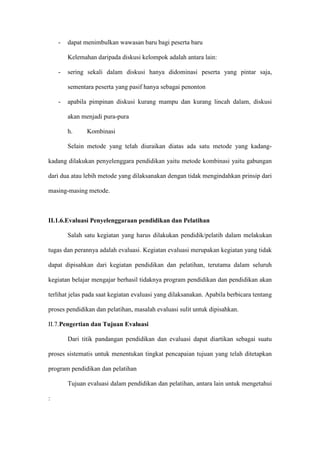 - dapat menimbulkan wawasan baru bagi peserta baru
Kelemahan daripada diskusi kelompok adalah antara lain:
- sering sekali dalam diskusi hanya didominasi peserta yang pintar saja,
sementara peserta yang pasif hanya sebagai penonton
- apabila pimpinan diskusi kurang mampu dan kurang lincah dalam, diskusi
akan menjadi pura-pura
h. Kombinasi
Selain metode yang telah diuraikan diatas ada satu metode yang kadang-
kadang dilakukan penyelenggara pendidikan yaitu metode kombinasi yaitu gabungan
dari dua atau lebih metode yang dilaksanakan dengan tidak mengindahkan prinsip dari
masing-masing metode.
II.1.6.Evaluasi Penyelenggaraan pendidikan dan Pelatihan
Salah satu kegiatan yang harus dilakukan pendidik/pelatih dalam melakukan
tugas dan perannya adalah evaluasi. Kegiatan evaluasi merupakan kegiatan yang tidak
dapat dipisahkan dari kegiatan pendidikan dan pelatihan, terutama dalam seluruh
kegiatan belajar mengajar berhasil tidaknya program pendidikan dan pendidikan akan
terlihat jelas pada saat kegiatan evaluasi yang dilaksanakan. Apabila berbicara tentang
proses pendidikan dan pelatihan, masalah evaluasi sulit untuk dipisahkan.
II.7.Pengertian dan Tujuan Evaluasi
Dari titik pandangan pendidikan dan evaluasi dapat diartikan sebagai suatu
proses sistematis untuk menentukan tingkat pencapaian tujuan yang telah ditetapkan
program pendidikan dan pelatihan
Tujuan evaluasi dalam pendidikan dan pelatihan, antara lain untuk mengetahui
:
 