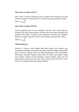 Mean Time To Failure (MTTF)
Mean Time To Failure merupakan rata-rat aselang waktu kerusakan dari suatu
distribusi kerusakan. Perhitungan MTTF untuk masing-masing distribusi adalah :
Mean Time To Repair (MTTR)
Untuk menghitung nilai rata-rata perbaikan, distribusi data untuk perbaikan,
distribusi data untuk waktu perbaikan, distribusi data untuk waktu perbaikan perlu
diketahui lebih dahulu. Pengujian untuk menentukan distribusi data dilakukan
dengan cara seperti yang diatas. Rumus untuk masing-masing distribusi adalah :
Fishbone Diagram
Menurut V. Gasperz (1998) diagram sebab akibat adalah suatu diagram yang
menunjukkan hubungan antara sebab dan akibat. Berkaitan dengan pengendalian
proses statistical, diagram sebab dan akibat dipergunakan untuk menunjukkan
faktor-faktor penyebab. Diagram sebab akibat ini disebut juga diagram tulang
ikan (fishbone diagram) karena bentuknya seperti kerangka tulang ikan dan
diperkenalkan pertama kali oleh Prof. Kaoru Ishikawa dari Universitas Tokyo
tahun 1953 sehingga disebut juga diagram Ishikawa.
 