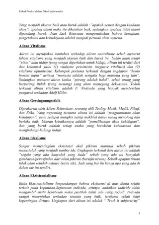 Etika&Profesi dalam Teknik Informatika




Yang menjadi ukuran baik atau buruk adalah :”apakah sesuai dengan keadaan
alam”, apabila alami maka itu dikatakan baik, sedangkan apabila tidak alami
dipandang buruk. Jean Jack Rousseau mengemukakan bahwa kemajuan,
pengetahuan dan kebudayaan adalah menjadi perusak alam semesta.

Aliran Vitalisme

Aliran ini merupakan bantahan terhadap aliran natiralisme sebab menurut
faham vitalisme yang menjadi ukuran baik dan buruk itu bukan alam tetapi
“vitae” atau hidup (yang sangat diperlukan untuk hidup). Aliran ini terdiri dari
dua kelompok yaitu (1) vitalisme pessimistis (negative vitalistis) dan (2)
vitalisme optimistime. Kelompok pertama terkenal dengan ungkapan “homo
homini lupus” artinya “manusia adalah serigala bagi manusia yang lain”.
Sedangkan menurut aliran kedua “perang adalah halal”, sebab orang yang
berperang itulah (yang menang) yang akan memegang kekuasaan. Tokoh
terkenal aliran vitalisme adalah F. Niettsche yang banyak memberikan
pengaruh terhadap Adolf Hitler.

Aliran Gessingnungsethik

Diprakarsai oleh Albert Schweitzer, seorang ahli Teolog, Musik, Medik, Filsuf,
dan Etika. Yang terpenting menurut aliran ini adalah “penghormatan akan
kehidupan”, yaitu sedapat mungkin setiap makhluk harus saling menolong dan
berlaku baik. Ukuran kebaikannya adalah “pemelihataan akan kehidupan”,
dan yang buruk adalah setiap usaha yang berakibat kebinasaan dan
menghalangi-halangi hidup.

Aliran Idealisme

Sangat mementingkan eksistensi akal pikiran manusia sebab pikiran
manusialah yang menjadi sumber ide. Ungkapan terkenal dari aliran ini adalah
“segala yang ada hanyalah yang tiada” sebab yang ada itu hanyalah
gambaran/perwujudan dari alam pikiran (bersifat tiruan). Sebaik apapun tiruan
tidak akan seindah aslinya (yaitu ide). Jadi yang bai itu hanya apa yang ada di
dalam ide itu sendiri.

Aliran Eksistensialisme

Etika Eksistensialisme berpandangan bahwa eksistensi di atas dunia selalu
terkait pada keputusan-keputusan individu, Artinya, andaikan individu tidak
mengambil suatu keputusan maka pastilah tidak ada yang terjadi. Individu
sangat menentukan terhadao sesuatu yang baik, terutama sekali bagi
kepentingan dirinya. Ungkapan dari aliran ini adalah “ Truth is subjectivity”


                                                                               3
 