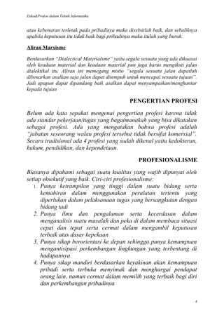 Etika&Profesi dalam Teknik Informatika


atau kebenaran terletak pada pribadinya maka disebutlah baik, dan sebaliknya
apabila keputusan itu tidak baik bagi pribadinya maka itulah yang buruk.

Aliran Marxisme

Berdasarkan “Dialectical Materialsme” yaitu segala sesuatu yang ada dikuasai
oleh keadaan material dan keadaan material pun juga harus mengikuti jalan
dialektikal itu. Aliran ini memegang motto “segala sesuatu jalan dapatlah
dibenarkan asalkan saja jalan dapat ditempuh untuk mencapai sesuatu tujuan”.
Jadi apapun dapat dipandang baik asalkan dapat menyampaikan/menghantar
kepada tujuan

                                             PENGERTIAN PROFESI

Belum ada kata sepakat mengenai pengertian profesi karena tidak
ada standar pekerjaan/tugas yang bagaimanakah yang bisa dikatakan
sebagai profesi. Ada yang mengatakan bahwa profesi adalah
“jabatan seseorang walau profesi tersebut tidak bersifat komersial”.
Secara tradisional ada 4 profesi yang sudah dikenal yaitu kedokteran,
hukum, pendidikan, dan kependetaan.

                                                 PROFESIONALISME

Biasanya dipahami sebagai suatu kualitas yang wajib dipunyai oleh
setiap eksekutif yang baik. Ciri-ciri profesionalisme:
   1. Punya ketrampilan yang tinggi dalam suatu bidang serta
      kemahiran dalam menggunakan peralatan tertentu yang
      diperlukan dalam pelaksanaan tugas yang bersangkutan dengan
      bidang tadi
   2. Punya ilmu dan pengalaman serta kecerdasan dalam
      menganalisis suatu masalah dan peka di dalam membaca situasi
      cepat dan tepat serta cermat dalam mengambil keputusan
      terbaik atas dasar kepekaan
   3. Punya sikap berorientasi ke depan sehingga punya kemampuan
      mengantisipasi perkembangan lingkungan yang terbentang di
      hadapannya
   4. Punya sikap mandiri berdasarkan keyakinan akan kemampuan
      pribadi serta terbuka menyimak dan menghargai pendapat
      orang lain, namun cermat dalam memilih yang terbaik bagi diri
      dan perkembangan pribadinya

                                                                           4
 