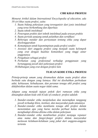 Etika&Profesi dalam Teknik Informatika



                                                 CIRI KHAS PROFESI

Menurut Artikel dalam International Encyclopedia of education, ada
10 ciri khas suatu profesi, yaitu:
   1. Suatu bidang pekerjaan yang terorganisir dari jenis intelektual
      yang terus berkembang dan diperluas
   2. Suatu teknik intelektual
   3. Penerapan praktis dari teknik intelektual pada urusan praktis
   4. Suatu periode panjang untuk pelatihan dan sertifikasi
   5. Beberapa standar dan pernyataan tentang etika yang dapat
      diselenggarakan
   6. Kemampuan untuk kepemimpinan pada profesi sendiri
   7. Asosiasi dari anggota profesi yang menjadi suatu kelompok
      yang erat dengan kualitas komunikasi yang tinggi antar
      anggotanya
   8. Pengakuan sebagai profesi
   9. Perhatian yang profesional terhadap penggunaan yang
      bertanggung jawab dari pekerjaan profesi
   10.Hubungan yang erat dengan profesi lain

                                         TUJUAN KODE ETIKA PROFESI

Prinsip-prinsip umum yang dirumuskan dalam suatu profesi akan
berbeda satu dengan yang lainnya. Hal ini disebabkan perbedaan
adat, kebiasaan, kebudayaan, dan peranan tenaga ahli profesi yang
didefinisikan dalam suatu negar tidak sama.

Adapun yang menjadi tujuan pokok dari rumusan etika yang
dituangkan dalam kode etik (Code of conduct) profesi adalah:

    1. Standar-standar etika menjelaskan dan menetapkan tanggung
       jawab terhadap klien, institusi, dan masyarakat pada umumnya
    2. Standar-standar etika membantu tenaga ahli profesi dalam
       menentukan apa yang harus mereka perbuat kalau mereka
       menghadapi dilema-dilema etika dalam pekerjaan
    3. Standar-standar etika membiarkan profesi menjaga reputasi
       atau nama dan fungsi-fungsi profesi dalam masyarakat
       melawan kelakuan-kelakuan yang jahat dari anggota-anggota
       tertentu

                                                                    5
 