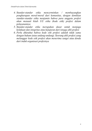 Etika&Profesi dalam Teknik Informatika



    4. Standar-standar etika mencerminkan / membayangkan
       pengharapan moral-moral dari komunitas, dengan demikian
       standar-standar etika menjamin bahwa para anggota profesi
       akan menaati kitab UU etika (kode etik) profesi dalam
       pelayanannya
    5. Standar-standar etika merupakan dasar untuk menjaga
       kelakuan dan integritas atau kejujuran dari tenaga ahli profesi
    6. Perlu diketahui bahwa kode etik profesi adalah tidak sama
       dengan hukum (atau undang-undang). Seorang ahli profesi yang
       melanggar kode etik profesi akan menerima sangsi atau denda
       dari induk organisasi profesinya




                                                                     6
 
