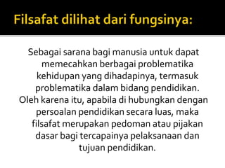 Sebagai sarana bagi manusia untuk dapat 
memecahkan berbagai problematika 
kehidupan yang dihadapinya, termasuk 
problematika dalambidang pendidikan. 
Oleh karena itu, apabila di hubungkan dengan 
persoalan pendidikan secara luas, maka 
filsafat merupakan pedoman atau pijakan 
dasar bagi tercapainya pelaksanaan dan 
tujuan pendidikan. 
 