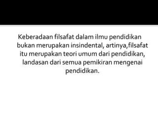 Keberadaan filsafat dalam ilmu pendidikan 
bukan merupakan insindental, artinya,filsafat 
itu merupakan teori umum dari pendidikan, 
landasan dari semua pemikiran mengenai 
pendidikan. 
 
