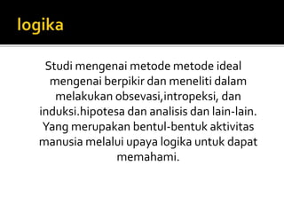 Studi mengenai metode metode ideal 
mengenai berpikir dan meneliti dalam 
melakukan obsevasi,intropeksi, dan 
induksi.hipotesa dan analisis dan lain-lain. 
Yang merupakan bentul-bentuk aktivitas 
manusia melalui upaya logika untuk dapat 
memahami. 
 