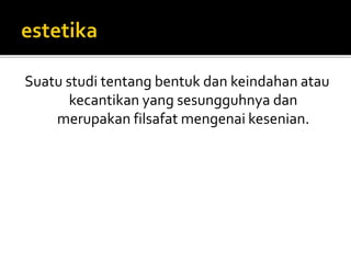 Suatu studi tentang bentuk dan keindahan atau 
kecantikan yang sesungguhnya dan 
merupakan filsafat mengenai kesenian. 
 