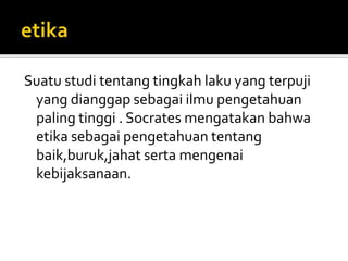 Suatu studi tentang tingkah laku yang terpuji 
yang dianggap sebagai ilmu pengetahuan 
paling tinggi . Socrates mengatakan bahwa 
etika sebagai pengetahuan tentang 
baik,buruk,jahat serta mengenai 
kebijaksanaan. 
 