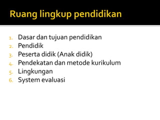 1. Dasar dan tujuan pendidikan 
2. Pendidik 
3. Peserta didik (Anak didik) 
4. Pendekatan dan metode kurikulum 
5. Lingkungan 
6. System evaluasi 
 
