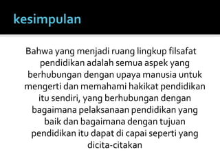 Bahwa yang menjadi ruang lingkup filsafat 
pendidikan adalah semua aspek yang 
berhubungan dengan upaya manusia untuk 
mengerti dan memahami hakikat pendidikan 
itu sendiri, yang berhubungan dengan 
bagaimana pelaksanaan pendidikan yang 
baik dan bagaimana dengan tujuan 
pendidikan itu dapat di capai seperti yang 
dicita-citakan 
 
