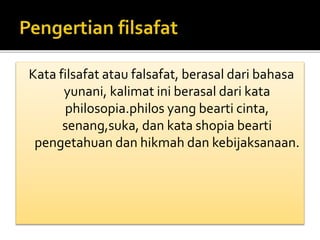 Kata filsafat atau falsafat, berasal dari bahasa 
yunani, kalimat ini berasal dari kata 
philosopia.philos yang bearti cinta, 
senang,suka, dan kata shopia bearti 
pengetahuan dan hikmah dan kebijaksanaan. 
 