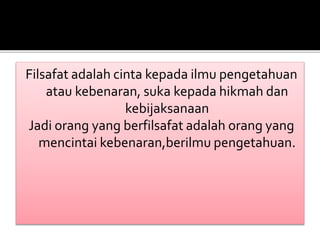 Filsafat adalah cinta kepada ilmu pengetahuan 
atau kebenaran, suka kepada hikmah dan 
kebijaksanaan 
Jadi orang yang berfilsafat adalah orang yang 
mencintai kebenaran,berilmu pengetahuan. 
 