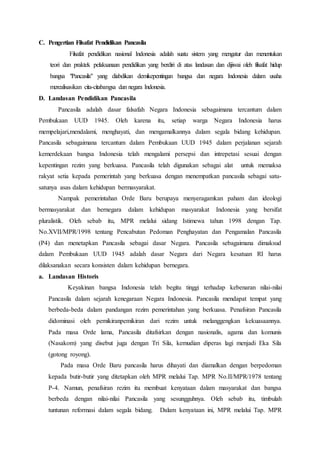 C. Pengertian Filsafat Pendidikan Pancasila
Filsafat pendidikan nasional Indonesia adalah suatu sistem yang mengatur dan menentukan
teori dan praktek pelaksanaan pendidikan yang berdiri di atas landasan dan dijiwai oleh filsafat hidup
bangsa "Pancasila" yang diabdikan demikepentingan bangsa dan negara Indonesia dalam usaha
merealisasikan cita-citabangsa dan negara Indonesia.
D. Landasan Pendidikan Pancasila
Pancasila adalah dasar falsafah Negara Indonesia sebagaimana tercantum dalam
Pembukaan UUD 1945. Oleh karena itu, setiap warga Negara Indonesia harus
mempelajari,mendalami, menghayati, dan mengamalkannya dalam segala bidang kehidupan.
Pancasila sebagaimana tercantum dalam Pembukaan UUD 1945 dalam perjalanan sejarah
kemerdekaan bangsa Indonesia telah mengalami persepsi dan intrepetasi sesuai dengan
kepentingan rezim yang berkuasa. Pancasila telah digunakan sebagai alat untuk memaksa
rakyat setia kepada pemerintah yang berkuasa dengan menempatkan pancasila sebagai satu-
satunya asas dalam kehidupan bermasyarakat.
Nampak pemerintahan Orde Baru berupaya menyeragamkan paham dan ideologi
bermasyarakat dan bernegara dalam kehidupan masyarakat Indonesia yang bersifat
pluralistik. Oleh sebab itu, MPR melalui sidang Istimewa tahun 1998 dengan Tap.
No.XVII/MPR/1998 tentang Pencabutan Pedoman Penghayatan dan Pengamalan Pancasila
(P4) dan menetapkan Pancasila sebagai dasar Negara. Pancasila sebagaimana dimaksud
dalam Pembukaan UUD 1945 adalah dasar Negara dari Negara kesatuan RI harus
dilaksanakan secara konsisten dalam kehidupan bernegara.
a. Landasan Historis
Keyakinan bangsa Indonesia telah begitu tinggi terhadap kebenaran nilai-nilai
Pancasila dalam sejarah kenegaraan Negara Indonesia. Pancasila mendapat tempat yang
berbeda-beda dalam pandangan rezim pemerintahan yang berkuasa. Penafsiran Pancasila
didominasi oleh pemikiranpemikiran dari rezim untuk melanggengkan kekuasaannya.
Pada masa Orde lama, Pancasila ditafsirkan dengan nasionalis, agama dan komunis
(Nasakom) yang disebut juga dengan Tri Sila, kemudian diperas lagi menjadi Eka Sila
(gotong royong).
Pada masa Orde Baru pancasila harus dihayati dan diamalkan dengan berpedoman
kepada butir-butir yang ditetapkan oleh MPR melalui Tap. MPR No.II/MPR/1978 tentang
P-4. Namun, penafsiran rezim itu membuat kenyataan dalam masyarakat dan bangsa
berbeda dengan nilai-nilai Pancasila yang sesungguhnya. Oleh sebab itu, timbulah
tuntunan reformasi dalam segala bidang. Dalam kenyataan ini, MPR melalui Tap. MPR
 