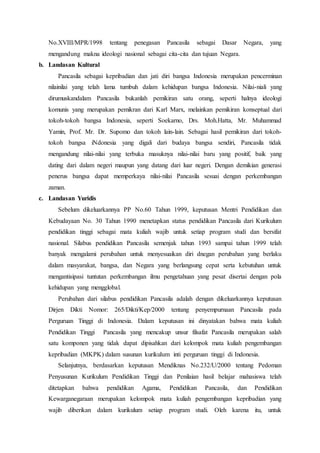 No.XVIII/MPR/1998 tentang penegasan Pancasila sebagai Dasar Negara, yang
mengandung makna ideologi nasional sebagai cita-cita dan tujuan Negara.
b. Landasan Kultural
Pancasila sebagai kepribadian dan jati diri bangsa Indonesia merupakan pencerminan
nilainilai yang telah lama tumbuh dalam kehidupan bangsa Indonesia. Nilai-niali yang
dirumuskandalam Pancasila bukanlah pemikiran satu orang, seperti halnya ideologi
komunis yang merupakan pemikran dari Karl Marx, melainkan pemikiran konseptual dari
tokoh-tokoh bangsa Indonesia, seperti Soekarno, Drs. Moh.Hatta, Mr. Muhammad
Yamin, Prof. Mr. Dr. Supomo dan tokoh lain-lain. Sebagai hasil pemikiran dari tokoh-
tokoh bangsa iNdonesia yang digali dari budaya bangsa sendiri, Pancasila tidak
mengandung nilai-nilai yang terbuka masuknya nilai-nilai baru yang positif, baik yang
dating dari dalam negeri maupun yang datang dari luar negeri. Dengan demikian generasi
penerus bangsa dapat memperkaya nilai-nilai Pancasila sesuai dengan perkembangan
zaman.
c. Landasan Yuridis
Sebelum dikeluarkannya PP No.60 Tahun 1999, keputusan Mentri Pendidikan dan
Kebudayaan No. 30 Tahun 1990 menetapkan status pendidikan Pancasila dari Kurikulum
pendidikan tinggi sebagai mata kuliah wajib untuk setiap program studi dan bersifat
nasional. Silabus pendidikan Pancasila semenjak tahun 1993 sampai tahun 1999 telah
banyak mengalami perubahan untuk menyesuaikan diri dnegan perubahan yang berlaku
dalam masyarakat, bangsa, dan Negara yang berlangsung cepat serta kebutuhan untuk
mengantisipasi tuntutan perkembangan ilmu pengetahuan yang pesat disertai dengan pola
kehidupan yang mengglobal.
Perubahan dari silabus pendidikan Pancasila adalah dengan dikeluarkannya keputusan
Dirjen Dikti Nomor: 265/Dikti/Kep/2000 tentang penyempurnaan Pancasila pada
Perguruan Tinggi di Indonesia. Dalam keputusan ini dinyatakan bahwa mata kuliah
Pendidikan Tinggi Pancasila yang mencakup unsur filsafat Pancasila merupakan salah
satu komponen yang tidak dapat dipisahkan dari kelompok mata kuliah pengembangan
kepribadian (MKPK) dalam susunan kurikulum inti perguruan tinggi di Indonesia.
Selanjutnya, berdasarkan keputusan Mendiknas No.232/U/2000 tentang Pedoman
Penyusunan Kurikulum Pendidikan Tinggi dan Penilaian hasil belajar mahasiswa telah
ditetapkan bahwa pendidikan Agama, Pendidikan Pancasila, dan Pendidikan
Kewarganegaraan merupakan kelompok mata kuliah pengembangan kepribadian yang
wajib diberikan dalam kurikulum setiap program studi. Oleh karena itu, untuk
 