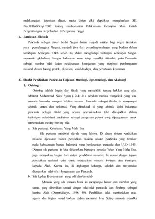 melaksanakan ketentuan diatas, maka dirjen dikti depdiknas mengeluarkan SK
No.38/Dikti/Kep./2002 tentang rambu-rambu Pelaksanaan Kelompok Mata Kuliah
Pengembangan Kepribadian di Perguruan Tinggi.
d. Landasan Filosofis
Pancasila sebagai dasar filsafat Negara harus menjadi sumber bagi segala tindakan
para penyelenggara Negara, menjadi jiwa dari perundang-undangan yang berlaku dalam
kehidupan bernegara. Oleh sebab itu, dalam menghadapi tantangan kehidupan bangsa
memasuki globalisasi, bangsa Indonesia harus tetap memiliki nilai-nilai, yaitu Pancasila
sebagai sumber nilai dalam pelaksanaan kenegaraan yang menjiwai pembangunan
nasional dalam bidang politik, ekonomi, sosial-budaya, dan pertahanan keamanan.
E. Filsafat Pendidikan Pancasila Tinjauan Ontologi, Epistemologi, dan Aksiologi
1. Ontologi
Ontologi adalah bagian dari filsafat yang menyelidiki tentang hakikat yang ada.
Menurut Muhammad Noor Syam (1984: 34), sebelum manusia menyelidiki yang lain,
manusia berusaha mengerti hakikat sesuatu. Pancasila sebagai filsafat, ia mempunyai
abstrak umum dan universal. Yang dimaksud isi yang abstrak disini bukannya
pancasila sebagai filsfat yang secara operasionalkan telah diwujudkan dalam
kehidupan sehari-hari, melainkan sebagai pengertian pokok yang dipergunakan untuk
merumuskan masing-masing sila.
a. Sila pertama, Ketuhanan Yang Maha Esa
Sila pertama menjiwai sila-sila yang lainnya. Di dalam sistem pendidikan
nasional dijelaskan bahwa pendidikan nasional adalah pendidika yang berakar
pada kebudayaan bangsa Indonesia yang berdasarkan pancasila dan UUD 1945.
Dengan sila pertama ini kita diharapkan bertaqwa kepada Tuhan Yang Maha Esa,
juga merupakan bagian dari sistem pendidikan nasional. Ini sesuai dengan tujuan
pendidikan nasional yaitu untuk menjadikan manusia beriman dan bertaqwa
kepada Allah. Karena itu, di lingkungan keluarga, sekolah dan masyarakat
ditanamkan nilai-nilai keagamaan dan Pancasila.
b. Sila kedua, Kemanusiaan yang adil dan beradab
Manusia yang ada dimuka bumi ini mempunyai harkat dan martabat yang
sama, yang diperlikan sesuai dengan nilai-nilai pancasila dan fitrahnya sebagai
hamba Allah (Darmodiharjo, 1988: 40). Pendidikan tidak membedakan usia,
agama dan tingkat sosial budaya dalam menuntut ilmu. Setiap manusia memiliki
 