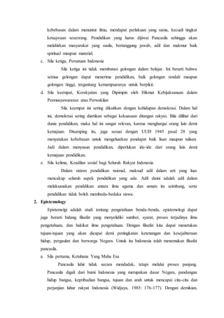 kebebasan dalam menuntut ilmu, mendapat perlakuan yang sama, kecuali tingkat
ketaqwaan seseorang. Pendidikan yang harus dijiwai Pancasila sehingga akan
melahirkan masyarakat yang susila, bertanggung jawab, adil dan makmur baik
spiritual maupun material.
c. Sila ketiga, Persatuan Indonesia
Sila ketiga ini tidak membatasi golongan dalam belajar. Ini berarti bahwa
semua golongan dapat menerima pendidikan, baik golongan rendah maupun
golongan tinggi, tergantung kemampuannya untuk berpikir.
d. Sila keempat, Kerakyatan yang Dipimpin oleh Hikmat Kebijaksanaan dalam
Permusyawaratan atau Perwakilan
Sila keempat ini sering dikaitkan dengan kehidupan demokrasi. Dalam hal
ini, demokrsai sering diartikan sebagai kekuasaan ditangan rakyat. Bila dilihat dari
dunia pendidikan, maka hal ini sangat relevan, karena menghargai orang lain demi
kemajuan. Disamping itu, juga sesuai dengan UUD 1945 pasal 28 yang
menyatakan kebebasan untuk mengeluarkan pendapat baik lisan maupun tulisan.
Jadi dalam menyusun pendidikan, diperlukan ide-ide dari orang lain demi
kemajuan pendidikan.
e. Sila kelima, Keadilan sosial bagi Seluruh Rakyat Indonesia
Dalam sistem pendidikan nsional, maksud adil dalam arti yang luas
mencakup seluruh aspek pendidikan yang ada. Adil disini adalah adil dalam
melaksanakan penddikan: antara ilmu agama dan umum itu seimbang, serta
pendidikan tidak boleh membeda-bedaka siswa.
2. Epistemology
Epistemolgi adalah studi tentang pengetahuan benda-benda, epistemologi dapat
juga berarti bidang filsafat yang menyelidiki sumber, syarat, proses terjadinya ilmu
pengetahuan, dan hakikat ilmu pengetahuan. Dengan filsafat kita dapat menetukan
tujuan-tujuan yang akan dicapai demi peningkatan ketenangan dan kesejahteraan
hidup, pergaulan dan berwarga Negara. Untuk itu Indonesia telah menemukan filsafat
pancasila.
a. Sila pertama, Ketuhana Yang Maha Esa
Pancasila lahir tidak secara mendadak, tetapi melalui proses panjang.
Pancasila digali dari bumi Indonesia yang merupakan dasar Negara, pandangan
hidup bangsa, kepribadian bangsa, tujuan dan arah untuk mencapai cita-cita dan
perjanjian luhur rakyat Indonesia (Widjaya, 1985: 176-177). Dengan demikian,
 