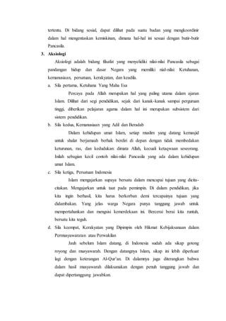 tertentu. Di bidang sosial, dapat dilihat pada suatu badan yang mengkoordinir
dalam hal mengentaskan kemiskinan, dimana hal-hal ini sesuai dengan butir-butir
Pancasila.
3. Aksiologi
Aksiologi adalah bidang filsafat yang menyelidiki nilai-nilai Pancasila sebagai
pandangan hidup dan dasar Negara yang memiliki nial-nilai: Ketuhanan,
kemanusiaan, persatuan, kerakyatan, dan keadila.
a. Sila pertama, Ketuhana Yang Maha Esa
Percaya pada Allah merupakan hal yang paling utama dalam ajaran
Islam. Dilihat dari segi pendidikan, sejak dari kanak-kanak sampai perguruan
tinggi, diberikan pelajaran agama dalam hal ini merupakan subsistem dari
sistem pendidikan.
b. Sila kedua, Kemanusiaan yang Adil dan Beradab
Dalam kehidupan umat Islam, setiap muslim yang datang kemasjid
untuk shalat berjamaah berhak berdiri di depan dengan tidak membedakan
keturunan, ras, dan kedudukan: dimata Allah, kecuali ketaqwaan seseorang.
Inilah sebagian kecil contoh nilai-nilai Pancasila yang ada dalam kehidupan
umat Islam.
c. Sila ketiga, Persatuan Indonesia
Islam mengajarkan supaya bersatu dalam mencapai tujuan yang dicita-
citakan. Mengajarkan untuk taat pada pemimpin. Di dalam pendidikan, jika
kita ingin berhasil, kita harus berkorban demi tercapainya tujuan yang
didambakan. Yang jelas warga Negara punya tanggung jawab untuk
mempertahankan dan mengsisi kemerdekaan ini. Bercerai berai kita runtuh,
bersatu kita teguh.
d. Sila keempat, Kerakyatan yang Dipimpin oleh Hikmat Kebijaksanaan dalam
Permusyawaratan atau Perwakilan
Jauh sebelum Islam datang, di Indonesia sudah ada sikap gotong
royong dan musyawarah. Dengan datangnya Islam, sikap ini lebih diperkuat
lagi dengan keterangan Al-Qur’an. Di dalamnya juga diterangkan bahwa
dalam hasil musyawarah dilaksanakan dengan penuh tanggung jawab dan
dapat dipertanggung jawabkan.
 
