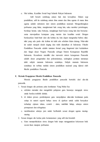 e. Sila kelima, Keadilan Sosial bagi Seluruh Rakyat Indonesia
Adil berarti seimbang antara hak dan kewajiban. Dalam segi
pendidikan, adil itu seimbang antara ilmu umum dan ilmu agama di mana ilmu
agama adalah subsistem dari sistem pendidikan nasional. Mengembangkan
perbuatan yang luhur, menghormati hak orang lain, suka member pertolongan,
bersikap hemat, suka bekerja, menghargai hasil karya orang lain dan bersama-
sama mewujudkan kemajuan yang merata dan keadilan sosial. Dengan
berdasarkan butir-butir dari sila kelima ini, kita dapat mengetahui bahwa nilai-
nilai yang ada pada sila kelima ini telah ada sebelum Islam datang. Nilai-nilai
ini sudah menjadi darah daging dan telah diamalkan di Indonesia. Filsafat
Pendidikan Pancasila adalah tuntutan formal yang fungsional dari kedudukan
dan fungsi dasar Negara Pancasila sebagai Sistem Kenegaraan Republik
Indonesia. Kesadaran memiliki dan mewarisi sistem kenegaraan Pancasila
adalah dasar pengamalan dan pelestariannya, sedangkan jaminan utamanya
ialah subjek manusia Indonesia seutuhnya. Subjek manusia Indonesia
seutuhnya ini terbina melalui sistem pendidikan nasional yang dijiwai oleh
filsafat pendidikan Pancasila.
F. Metode Pengajaran Filsafat Pendidikan Pancasila
Metode pengajaran filsafat pendidikan pancasila bertolok dari sila-sila
pancasila.
1. Sesuai dengan sila pertama yaitu ketuhanan Yang Maha Esa
a. sebelum memulai dan mengakhiri pelajaran guru harusnya mengajak siswa
untuk berdoa terlebih dahulu.
b. di dalam proses pembelajaran guru menyelipkan nilai-nilai ketuhanan pada
setiap isi materi seperti halnya siswa di ajarkan untuk selalu bersyukur
terhadap ciptaan tuhan, contoh : alam, makhluk hidup, adanya sistem
pernapasan dan sebagainya.
c. membiasakan adanya jam untuk beribadah sesuai dengan agama masing-
masing.
2. Sesuai dengan sila kedua yaitu kemanusiaan yang adil dan beradab
a. Guru memperlakukan siswa dengan baik tanpa menggunakan kekerasan baik
secara lisan maupun perbuatan.
 