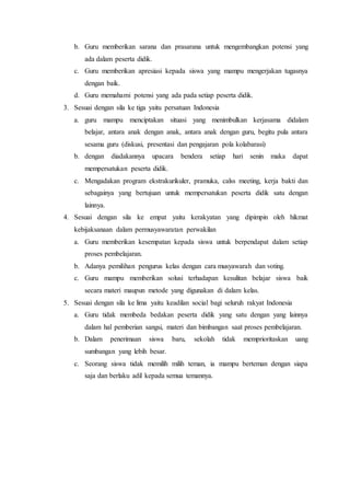 b. Guru memberikan sarana dan prasarana untuk mengembangkan potensi yang
ada dalam peserta didik.
c. Guru memberikan apresiasi kepada siswa yang mampu mengerjakan tugasnya
dengan baik.
d. Guru memahami potensi yang ada pada setiap peserta didik.
3. Sesuai dengan sila ke tiga yaitu persatuan Indonesia
a. guru mampu menciptakan situasi yang menimbulkan kerjasama didalam
belajar, antara anak dengan anak, antara anak dengan guru, begitu pula antara
sesama guru (diskusi, presentasi dan pengajaran pola kolabarasi)
b. dengan diadakannya upacara bendera setiap hari senin maka dapat
mempersatukan peserta didik.
c. Mengadakan program ekstrakurikuler, pramuka, calss meeting, kerja bakti dan
sebagainya yang bertujuan untuk mempersatukan peserta didik satu dengan
lainnya.
4. Sesuai dengan sila ke empat yaitu kerakyatan yang dipimpin oleh hikmat
kebijaksanaan dalam permusyawaratan perwakilan
a. Guru memberikan kesempatan kepada siswa untuk berpendapat dalam setiap
proses pembelajaran.
b. Adanya pemilihan pengurus kelas dengan cara musyawarah dan voting.
c. Guru mampu memberikan solusi terhadapan kesulitan belajar siswa baik
secara materi maupun metode yang digunakan di dalam kelas.
5. Sesuai dengan sila ke lima yaitu keadilan social bagi seluruh rakyat Indonesia
a. Guru tidak membeda bedakan peserta didik yang satu dengan yang lainnya
dalam hal pemberian sangsi, materi dan bimbangan saat proses pembelajaran.
b. Dalam penerimaan siswa baru, sekolah tidak memprioritaskan uang
sumbangan yang lebih besar.
c. Seorang siswa tidak memilih milih teman, ia mampu berteman dengan siapa
saja dan berlaku adil kepada semua temannya.
 