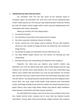 1 PENGERTIAN GAS IDEAL DAN GAS NYATA 
Gas merupakan salah satu dari tiga wujud zat dan walaupun wujud ini 
merupakan bagian tak terpisahkan dari studi kimia, sifat fisik gas bergantung pada 
struktur molekul gasnya dan sifat kimia gas juga bergantung pada strukturnya. Perilaku 
gas yang ada sebagai molekul tunggal adalah contoh yang baik kebergantungan sifat 
makroskopik pada struktur mikroskopik. 
Adapun gas memiliki sifat-sifat sebagai berikut : 
1. Gas bersifat transparan. 
2. Gas terdistribusi merata dalam ruang apapun bentuk ruangnya. 
3. Gas dalam ruang akan memberikan tekanan ke dinding. 
4. Volume sejumlah gas sama dengan volume wadahnya. Bila gas tidak diwadahi, 
volume gas akan menjadi tak hingga besarnya, dan tekanannya akan menjadi tak 
hingga kecilnya. 
5. Gas berdifusi ke segala arah tidak peduli ada atau tidak tekanan luar. 
6. Gas dapat ditekan dengan tekanan luar. Bila tekanan luar dikurangi, gas akan 
mengembang. 
7. Bila dipanaskan gas akan mengembang, bila didinginkan akan mengkerut. 
Pengertian Gas Ideal, suatu gas hipotetis yang memiliki molekul yang 
dipantulkan satu sama lain (dalam batas-batas wadah mereka) dengan elastisitas yang 
sempurna dan memiliki ukuran yang diabaikan, dan di mana gaya antarmolekul yang 
bekerja antara molekul tidak bersentuhan satu sama lain juga diabaikan. Gas tersebut 
akan mematuhi hukum gas (seperti hukum Charles dan hukum Boyle) tepat pada semua 
suhu dan tekanan. Gas yang paling aktual yang bertindak kurang lebih sebagai gas ideal, 
kecuali pada suhu yang sangat rendah (ketika energi potensial gaya antarmolekul 
mereka relatif tinggi terhadap energi kinetik dari molekul dan menjadi signifikan), dan di 
bawah tekanan yang sangat tinggi (ketika molekul yang dikemas begitu berdekatan 
bahwa kekuatan antarmolekul jarak dekat menjadi signifikan). 
Gas ideal didefinisikan sebagai salah satu di mana semua tumbukan antara atom 
atau molekul bersifat elastis sempurna dan di mana tidak ada kekuatan menarik 
antarmolekul. Sesuatu dapat memvisualisasikannya sebagai kumpulan bola sempurna 
 