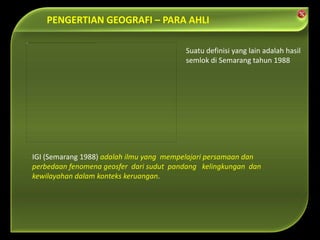 IGI (Semarang 1988) adalah ilmu yang mempelajari persamaan dan
perbedaan fenomena geosfer dari sudut pandang kelingkungan dan
kewilayahan dalam konteks keruangan.
Suatu definisi yang lain adalah hasil
semlok di Semarang tahun 1988
PENGERTIAN GEOGRAFI – PARA AHLI
 