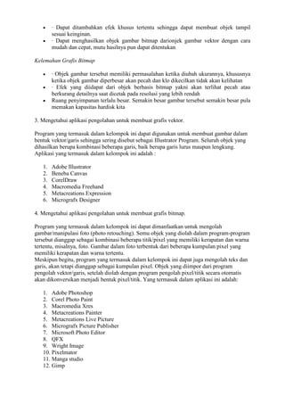 · Dapat ditambahkan efek khusus tertentu sehingga dapat membuat objek tampil
sesuai keinginan.
· Dapat menghasilkan objek gambar bitmap darionjek gambar vektor dengan cara
mudah dan cepat, mutu hasilnya pun dapat ditentukan
Kelemahan Grafis Bitmap
· Objek gambar tersebut memiliki permasalahan ketika diubah ukurannya, khususnya
ketika objek gambar diperbesar akan pecah dan klo dikecilkan tidak akan kelihatan
· Efek yang diidapat dari objek berbasis bitmap yakni akan terlihat pecah atau
berkurang detailnya saat dicetak pada resolusi yang lebih rendah
Ruang penyimpanan terlalu besar. Semakin besar gambar tersebut semakin besar pula
memakan kapasitas hardisk kita
3. Mengetahui aplikasi pengolahan untuk membuat grafis vektor.
Program yang termasuk dalam kelompok ini dapat digunakan untuk membuat gambar dalam
bentuk vektor/garis sehingga sering disebut sebagai Illustrator Program. Seluruh objek yang
dihasilkan berupa kombinasi beberapa garis, baik berupa garis lurus maupun lengkung.
Aplikasi yang termasuk dalam kelompok ini adalah :
1. Adobe Illustrator
2. Beneba Canvas
3. CorelDraw
4. Macromedia Freehand
5. Metacreations Expression
6. Micrografx Designer
4. Mengetahui aplikasi pengolahan untuk membuat grafis bitmap.
Program yang termasuk dalam kelompok ini dapat dimanfaatkan untuk mengolah
gambar/manipulasi foto (photo retouching). Semu objek yang diolah dalam program-program
tersebut dianggap sebagai kombinasi beberapa titik/pixel yang memiliki kerapatan dan warna
tertentu, misalnya, foto. Gambar dalam foto terbentuk dari beberapa kumpulan pixel yang
memiliki kerapatan dan warna tertentu.
Meskipun begitu, program yang termasuk dalam kelompok ini dapat juga mengolah teks dan
garis, akan tetapi dianggap sebagai kumpulan pixel. Objek yang diimpor dari program
pengolah vektor/garis, setelah diolah dengan program pengolah pixel/titik secara otomatis
akan dikonversikan menjadi bentuk pixel/titik. Yang termasuk dalam aplikasi ini adalah:
1. Adobe Photoshop
2. Corel Photo Paint
3. Macromedia Xres
4. Metacreations Painter
5. Metacreations Live Picture
6. Micrografx Picture Publisher
7. Microsoft Photo Editor
8. QFX
9. Wright Image
10. Pixelmator
11. Manga studio
12. Gimp
 