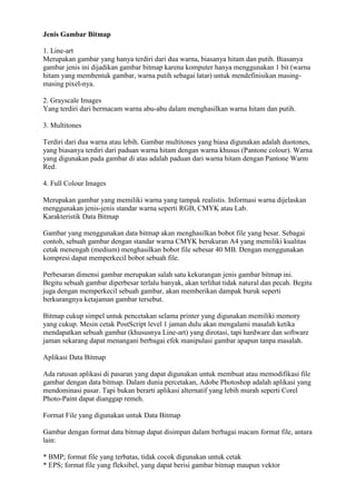 Jenis Gambar Bitmap
1. Line-art
Merupakan gambar yang hanya terdiri dari dua warna, biasanya hitam dan putih. Biasanya
gambar jenis ini dijadikan gambar bitmap karena komputer hanya menggunakan 1 bit (warna
hitam yang membentuk gambar, warna putih sebagai latar) untuk mendefinisikan masing-
masing pixel-nya.
2. Grayscale Images
Yang terdiri dari bermacam warna abu-abu dalam menghasilkan warna hitam dan putih.
3. Multitones
Terdiri dari dua warna atau lebih. Gambar multitones yang biasa digunakan adalah duotones,
yang biasanya terdiri dari paduan warna hitam dengan warna khusus (Pantone colour). Warna
yang digunakan pada gambar di atas adalah paduan dari warna hitam dengan Pantone Warm
Red.
4. Full Colour Images
Merupakan gambar yang memiliki warna yang tampak realistis. Informasi warna dijelaskan
menggunakan jenis-jenis standar warna seperti RGB, CMYK atau Lab.
Karakteristik Data Bitmap
Gambar yang menggunakan data bitmap akan menghasilkan bobot file yang besar. Sebagai
contoh, sebuah gambar dengan standar warna CMYK berukuran A4 yang memiliki kualitas
cetak menengah (medium) menghasilkan bobot file sebesar 40 MB. Dengan menggunakan
kompresi dapat memperkecil bobot sebuah file.
Perbesaran dimensi gambar merupakan salah satu kekurangan jenis gambar bitmap ini.
Begitu sebuah gambar diperbesar terlalu banyak, akan terlihat tidak natural dan pecah. Begitu
juga dengan memperkecil sebuah gambar, akan memberikan dampak buruk seperti
berkurangnya ketajaman gambar tersebut.
Bitmap cukup simpel untuk pencetakan selama printer yang digunakan memiliki memory
yang cukup. Mesin cetak PostScript level 1 jaman dulu akan mengalami masalah ketika
mendapatkan sebuah gambar (khususnya Line-art) yang dirotasi, tapi hardware dan software
jaman sekarang dapat menangani berbagai efek manipulasi gambar apapun tanpa masalah.
Aplikasi Data Bitmap
Ada ratusan aplikasi di pasaran yang dapat digunakan untuk membuat atau memodifikasi file
gambar dengan data bitmap. Dalam dunia percetakan, Adobe Photoshop adalah aplikasi yang
mendominasi pasar. Tapi bukan berarti aplikasi alternatif yang lebih murah seperti Corel
Photo-Paint dapat dianggap remeh.
Format File yang digunakan untuk Data Bitmap
Gambar dengan format data bitmap dapat disimpan dalam berbagai macam format file, antara
lain:
* BMP; format file yang terbatas, tidak cocok digunakan untuk cetak
* EPS; format file yang fleksibel, yang dapat berisi gambar bitmap maupun vektor
 