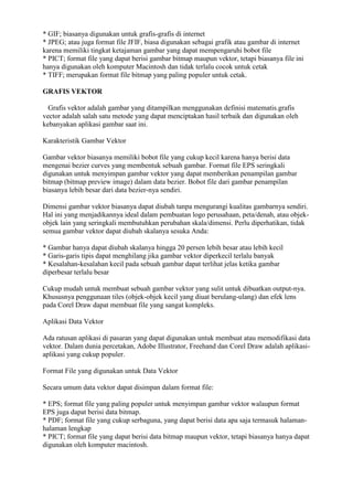 * GIF; biasanya digunakan untuk grafis-grafis di internet
* JPEG; atau juga format file JFIF, biasa digunakan sebagai grafik atau gambar di internet
karena memiliki tingkat ketajaman gambar yang dapat mempengaruhi bobot file
* PICT; format file yang dapat berisi gambar bitmap maupun vektor, tetapi biasanya file ini
hanya digunakan oleh komputer Macintosh dan tidak terlalu cocok untuk cetak
* TIFF; merupakan format file bitmap yang paling populer untuk cetak.
GRAFIS VEKTOR
Grafis vektor adalah gambar yang ditampilkan menggunakan definisi matematis.grafis
vector adalah salah satu metode yang dapat menciptakan hasil terbaik dan digunakan oleh
kebanyakan aplikasi gambar saat ini.
Karakteristik Gambar Vektor
Gambar vektor biasanya memiliki bobot file yang cukup kecil karena hanya berisi data
mengenai bezier curves yang membentuk sebuah gambar. Format file EPS seringkali
digunakan untuk menyimpan gambar vektor yang dapat memberikan penampilan gambar
bitmap (bitmap preview image) dalam data bezier. Bobot file dari gambar penampilan
biasanya lebih besar dari data bezier-nya sendiri.
Dimensi gambar vektor biasanya dapat diubah tanpa mengurangi kualitas gambarnya sendiri.
Hal ini yang menjadikannya ideal dalam pembuatan logo perusahaan, peta/denah, atau objek-
objek lain yang seringkali membutuhkan perubahan skala/dimensi. Perlu diperhatikan, tidak
semua gambar vektor dapat diubah skalanya sesuka Anda:
* Gambar hanya dapat diubah skalanya hingga 20 persen lebih besar atau lebih kecil
* Garis-garis tipis dapat menghilang jika gambar vektor diperkecil terlalu banyak
* Kesalahan-kesalahan kecil pada sebuah gambar dapat terlihat jelas ketika gambar
diperbesar terlalu besar
Cukup mudah untuk membuat sebuah gambar vektor yang sulit untuk dibuatkan output-nya.
Khususnya penggunaan tiles (objek-objek kecil yang diuat berulang-ulang) dan efek lens
pada Corel Draw dapat membuat file yang sangat kompleks.
Aplikasi Data Vektor
Ada ratusan aplikasi di pasaran yang dapat digunakan untuk membuat atau memodifikasi data
vektor. Dalam dunia percetakan, Adobe Illustrator, Freehand dan Corel Draw adalah aplikasi-
aplikasi yang cukup populer.
Format File yang digunakan untuk Data Vektor
Secara umum data vektor dapat disimpan dalam format file:
* EPS; format file yang paling populer untuk menyimpan gambar vektor walaupun format
EPS juga dapat berisi data bitmap.
* PDF; format file yang cukup serbaguna, yang dapat berisi data apa saja termasuk halaman-
halaman lengkap
* PICT; format file yang dapat berisi data bitmap maupun vektor, tetapi biasanya hanya dapat
digunakan oleh komputer macintosh.
 