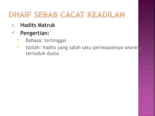 Hadits Matruk
Pengertian:

1.




Bahasa: tertinggal
Istilah: hadits yang salah satu periwayatnya seorang
tertuduh dusta

 