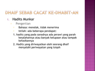Hadits Munkar

1.

Pengertian

o

Bahasa: menolak, tidak menerima

Istilah: ada beberapa pendapat:
1. hadits yang pada sanadnya ada perawi yang parah
kesalahannya atau banyak kelupaan atau tampak
kefasikannya
2. Hadits yang diriwayatkan oleh seorang dhaif
menyalahi periwayatan yang tsiqoh


 