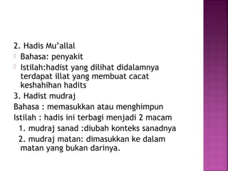 2. Hadis Mu’allal
 Bahasa: penyakit
 Istilah:hadist yang dilihat didalamnya
terdapat illat yang membuat cacat
keshahihan hadits
3. Hadist mudraj
Bahasa : memasukkan atau menghimpun
Istilah : hadis ini terbagi menjadi 2 macam
1. mudraj sanad :diubah konteks sanadnya
2. mudraj matan: dimasukkan ke dalam
matan yang bukan darinya.

 