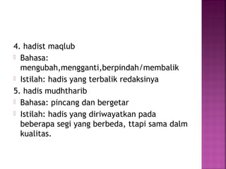 4. hadist maqlub
 Bahasa:
mengubah,mengganti,berpindah/membalik
 Istilah: hadis yang terbalik redaksinya
5. hadis mudhtharib
 Bahasa: pincang dan bergetar
 Istilah: hadis yang diriwayatkan pada
beberapa segi yang berbeda, ttapi sama dalm
kualitas.

 