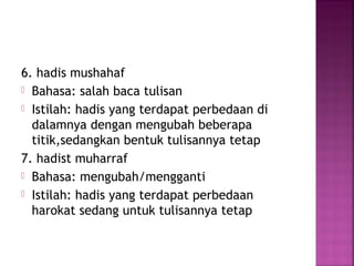6. hadis mushahaf
 Bahasa: salah baca tulisan
 Istilah: hadis yang terdapat perbedaan di
dalamnya dengan mengubah beberapa
titik,sedangkan bentuk tulisannya tetap
7. hadist muharraf
 Bahasa: mengubah/mengganti
 Istilah: hadis yang terdapat perbedaan
harokat sedang untuk tulisannya tetap

 